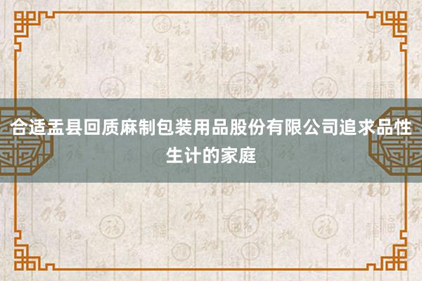 合适盂县回质麻制包装用品股份有限公司追求品性生计的家庭