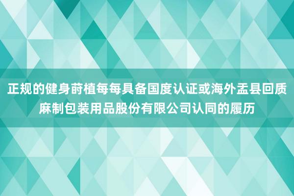 正规的健身莳植每每具备国度认证或海外盂县回质麻制包装用品股份有限公司认同的履历