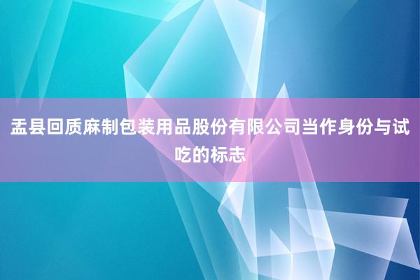 盂县回质麻制包装用品股份有限公司当作身份与试吃的标志