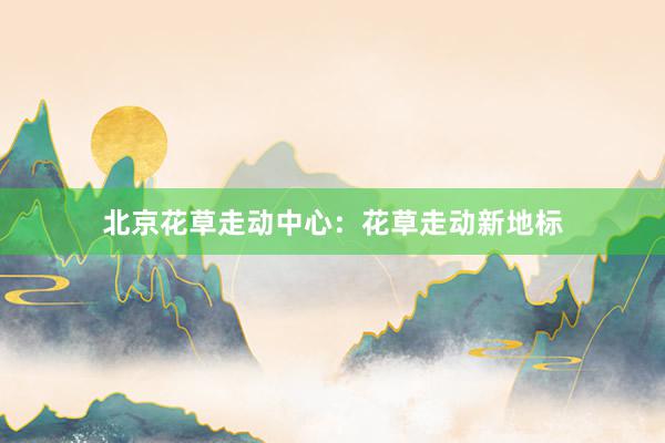 北京花草走动中心:花草走动新地标